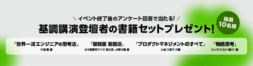 イベント終了後のアンケート回答で当たる!抽選で10名様に基調講演登壇者の書籍セットプレゼント!「世界一流エンジニアの思考法」牛尾 剛 著、「復刻版 言語沼」ゆる言語学ラジオ 堀元見、水野太貴 著、「プロダクトマネジメントのすべて」小城 久美子 共著、「物語思考」けんすう(古川 健介) 著